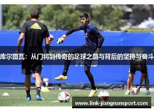 库尔图瓦:从门将到传奇的足球之路与背后的坚持与奋斗